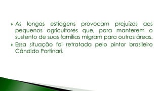  As longas estiagens provocam prejuízos aos
pequenos agricultores que, para manterem o
sustento de suas famílias migram para outras áreas.
 Essa situação foi retratada pelo pintor brasileiro
Cândido Portinari.
 