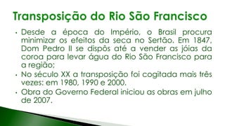 • Desde a época do Império, o Brasil procura
minimizar os efeitos da seca no Sertão. Em 1847,
Dom Pedro II se dispôs até a vender as jóias da
coroa para levar água do Rio São Francisco para
a região;
• No século XX a transposição foi cogitada mais três
vezes: em 1980, 1990 e 2000.
• Obra do Governo Federal iniciou as obras em julho
de 2007.
 