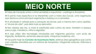  Faixa de transição entre o clima semiárido e equatorial – caatinga e Amazônia;
 O ponto mais específico é no Maranhão com a mata dos Cocais, uma vegetação
que destaca como principal vegetação o babaçu e a carnaúba;
 A atividade é voltada para a extração da árvore, pois a mesma tem como apelido,
a “árvore da vida”, pois dela tudo se aproveita;
 Nas várzeas dos rios, a mata é substituída pelo cultivo do arroz. Também a espaço
para a soja, mandioca, milho e algodão;
 A soja utiliza alta tecnologia introduzida por migrantes gaúchos, com pivôs de
irrigação, fertilizantes, sementes selecionadas, máquinas modernas, etc;
 Faz parte hoje do Corredor de Exportação Norte, extensa área geográfica que conta
com cidades atendidas por um sistema de transportes, integrando rodovias, hidrovias e
ferrovias.
 
