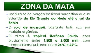  Localiza-se na porção do litoral nordestino que se
estende do Rio Grande do Norte até o sul da
Bahia.
 O solo de massapê, bastante fértil, rico em
matéria orgânica.
 O clima é tropical litorâneo úmido, com
pluviometria entre 1.800 a 2.000 mm, com
temperaturas oscilando entre 24ºC e 26ºC.
 