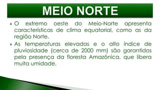  O extremo oeste do Meio-Norte apresenta
características de clima equatorial, como as da
região Norte.
 As temperaturas elevadas e o alto índice de
pluviosidade (cerca de 2000 mm) são garantidos
pela presença da floresta Amazônica, que libera
muita umidade.
 