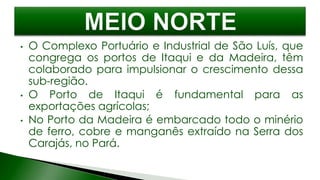 • O Complexo Portuário e Industrial de São Luís, que
congrega os portos de Itaqui e da Madeira, têm
colaborado para impulsionar o crescimento dessa
sub-região.
• O Porto de Itaqui é fundamental para as
exportações agrícolas;
• No Porto da Madeira é embarcado todo o minério
de ferro, cobre e manganês extraído na Serra dos
Carajás, no Pará.
 