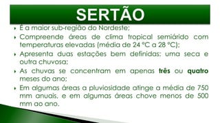  É a maior sub-região do Nordeste;
 Compreende áreas de clima tropical semiárido com
temperaturas elevadas (média de 24 °C a 28 °C);
 Apresenta duas estações bem definidas: uma seca e
outra chuvosa;
 As chuvas se concentram em apenas três ou quatro
meses do ano;
 Em algumas áreas a pluviosidade atinge a média de 750
mm anuais, e em algumas áreas chove menos de 500
mm ao ano.
 