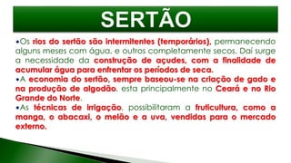 Os rios do sertão são intermitentes (temporários), permanecendo
alguns meses com água, e outros completamente secos. Daí surge
a necessidade da construção de açudes, com a finalidade de
acumular água para enfrentar os períodos de seca.
A economia do sertão, sempre baseou-se na criação de gado e
na produção de algodão, esta principalmente no Ceará e no Rio
Grande do Norte.
As técnicas de irrigação, possibilitaram a fruticultura, como a
manga, o abacaxi, o melão e a uva, vendidas para o mercado
externo.
 