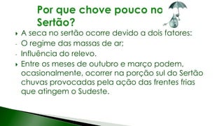  A seca no sertão ocorre devido a dois fatores:
- O regime das massas de ar;
- Influência do relevo.
 Entre os meses de outubro e março podem,
ocasionalmente, ocorrer na porção sul do Sertão
chuvas provocadas pela ação das frentes frias
que atingem o Sudeste.
 