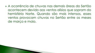  A ocorrência de chuvas nas demais áreas do Sertão
acontecem devido aos ventos alísios que sopram do
hemisfério Norte. Quando são mais intensos, esses
ventos provocam chuvas no Sertão entre os meses
de março e maio.
 
