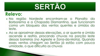  Na região Nordeste encontram-se o Planalto da
Borborema e a Chapada Diamantina, que funcionam
como um bloqueio dos ventos quentes e úmidos do
leste.
 Ao se aproximar dessas elevações, o ar quente e úmido
ascende e resfria, procando chuvas na porção leste
dessas barreiras (no Agreste e Zona-da-Mata). Quando
esses ventos chegam ao Sertão já estão com pouca
umidade, o que dificulta as chuvas
 