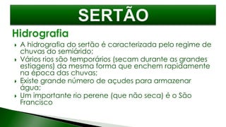  A hidrografia do sertão é caracterizada pelo regime de
chuvas do semiárido;
 Vários rios são temporários (secam durante as grandes
estiagens) da mesma forma que enchem rapidamente
na época das chuvas;
 Existe grande número de açudes para armazenar
água;
 Um importante rio perene (que não seca) é o São
Francisco
 