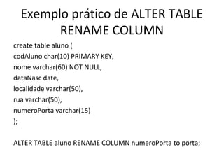 Exemplo prático de ALTER TABLE
RENAME COLUMN
create table aluno (
codAluno char(10) PRIMARY KEY,
nome varchar(60) NOT NULL,
dataNasc date,
localidade varchar(50),
rua varchar(50),
numeroPorta varchar(15)
);
ALTER TABLE aluno RENAME COLUMN numeroPorta to porta;
 