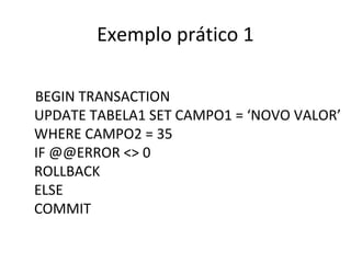 Exemplo prático 1
BEGIN TRANSACTION
UPDATE TABELA1 SET CAMPO1 = ‘NOVO VALOR’
WHERE CAMPO2 = 35
IF @@ERROR <> 0
ROLLBACK
ELSE
COMMIT
 