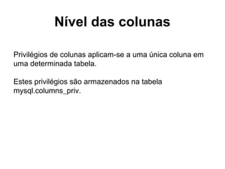 Nível das colunas
Privilégios de colunas aplicam-se a uma única coluna em
uma determinada tabela.
Estes privilégios são armazenados na tabela
mysql.columns_priv.
 