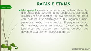 Miscigenação: mistura de homens e mulheres de etnias
diferentes, pelo casamento ou coabitação, que pode
resultar em filhos mestiços de diversos tipos. No Brasil,
com base na auto declaração, o IBGE agrupa a maior
parte dos mestiços como pardos. Há pequenos grupos
de mestiços, como os ainocos (descendentes de
japoneses que cruzam com outros grupos), que
deveriam aparecer em outras categorias.
Professor Henry
 