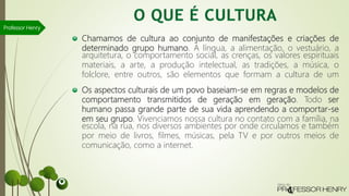 Chamamos de cultura ao conjunto de manifestações e criações de
determinado grupo humano. A língua, a alimentação, o vestuário, a
arquitetura, o comportamento social, as crenças, os valores espirituais
materiais, a arte, a produção intelectual, as tradições, a música, o
folclore, entre outros, são elementos que formam a cultura de um
Os aspectos culturais de um povo baseiam-se em regras e modelos de
comportamento transmitidos de geração em geração. Todo ser
humano passa grande parte de sua vida aprendendo a comportar-se
em seu grupo. Vivenciamos nossa cultura no contato com a família, na
escola, na rua, nos diversos ambientes por onde circulamos e também
por meio de livros, filmes, músicas, pela TV e por outros meios de
comunicação, como a internet.
Professor Henry
 