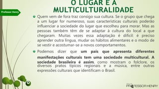Quem vem de fora traz consigo sua cultura. Se o grupo que chega
a um lugar for numeroso, suas características culturais poderão
influenciar a sociedade do lugar que escolheu para morar. Mas as
pessoas também têm de se adaptar à cultura do local a que
chegaram. Muitas vezes essa adaptação é difícil: é preciso
aprender outra língua, mudar os hábitos alimentares e o modo de
se vestir e acostumar-se a novos comportamentos.
Podemos dizer que um país que apresenta diferentes
manifestações culturais tem uma sociedade multicultural. A
sociedade brasileira é assim, como mostram o folclore, os
diversos pratos típicos regionais e a música, entre outras
expressões culturais que identificam o Brasil.
Professor Henry
 