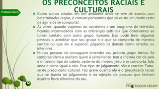 Como somos criados em um ambiente onde se vive de acordo com
determinadas regras, é comum pensarmos que só existe um modo certo
de agir e de se comportar.
Às vezes, quando viajamos ou assistimos a um programa de televisão,
ficamos incomodados com as diferenças culturais que observamos ao
tomar contato com outro grupo humano. Isso pode levar algumas
pessoas a acreditar que seu grupo é o que se comporta de maneira
correta ou que ele é superior, julgando os demais como errados ou
inferiores.
Muitas pessoas só conseguem entender seu próprio grupo étnico. Só
compreendem e aceitam quem é semelhante, tem a mesma cor de pele
e o mesmo tipo de cabelo, veste-se do mesmo jeito e se comporta, fala,
anda e come igual a elas. Esse tipo de julgamento não é correto. Trata-
se de preconceito cultural. Tão grave quanto ele é o preconceito racial,
que se baseia no julgamento e na rejeição de pessoas que tenham
aspecto físico diferente do seu.
Professor Henry
 