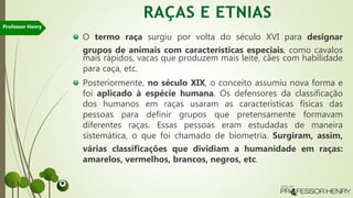 O termo raça surgiu por volta do século XVI para designar
grupos de animais com características especiais, como cavalos
mais rápidos, vacas que produzem mais leite, cães com habilidade
para caça, etc.
Posteriormente, no século XIX, o conceito assumiu nova forma e
foi aplicado à espécie humana. Os defensores da classificação
dos humanos em raças usaram as características físicas das
pessoas para definir grupos que pretensamente formavam
diferentes raças. Essas pessoas eram estudadas de maneira
sistemática, o que foi chamado de biometria. Surgiram, assim,
várias classificações que dividiam a humanidade em raças:
amarelos, vermelhos, brancos, negros, etc.
Professor Henry
 