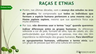 Porém, nas últimas décadas, com o avanço dos estudos na área
de genética, foi comprovado que todos os indivíduos que
formam a espécie humana pertencem a uma mesma raça: a
Homo sapiens sapiens, mesmo que sua aparência física seja
muito diferente.
Por isso, não devemos usar o termo “raça” quando queremos
indicar diferenças entre os grupos humanos. As diferenças
referente a cor de pele, formato de olho, tipo de cabelo, etc. são
particularidades que distinguem as pessoas, mas elas não têm
importância na delimitação dos grupos humanos. Para identificar
os agrupamentos humanos, utilizamos o termo etnia, que
um grupo de pessoas que têm uma cultura em comum.
Professor Henry
 