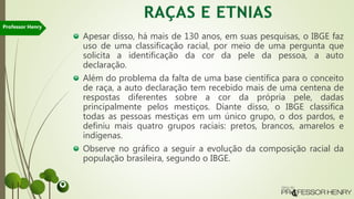 Apesar disso, há mais de 130 anos, em suas pesquisas, o IBGE faz
uso de uma classificação racial, por meio de uma pergunta que
solicita a identificação da cor da pele da pessoa, a auto
declaração.
Além do problema da falta de uma base científica para o conceito
de raça, a auto declaração tem recebido mais de uma centena de
respostas diferentes sobre a cor da própria pele, dadas
principalmente pelos mestiços. Diante disso, o IBGE classifica
todas as pessoas mestiças em um único grupo, o dos pardos, e
definiu mais quatro grupos raciais: pretos, brancos, amarelos e
indígenas.
Observe no gráfico a seguir a evolução da composição racial da
população brasileira, segundo o IBGE.
Professor Henry
 