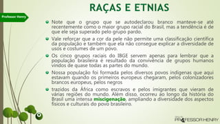 Note que o grupo que se autodeclarou branco manteve-se até
recentemente como o maior grupo racial do Brasil, mas a tendência é de
que ele seja superado pelo grupo pardo.
Vale reforçar que a cor da pele não permite uma classificação científica
da população e também que ela não consegue explicar a diversidade de
usos e costumes de um povo.
Os cinco grupos raciais do IBGE servem apenas para lembrar que a
população brasileira é resultado da convivência de grupos humanos
vindos de quase todas as partes do mundo.
Nossa população foi formada pelos diversos povos indígenas que aqui
estavam quando os primeiros europeus chegaram, pelos colonizadores
brancos europeus, pelos negros
trazidos da África como escravos e pelos imigrantes que vieram de
várias regiões do mundo. Além disso, ocorreu ao longo da história do
Brasil uma intensa miscigenação, ampliando a diversidade dos aspectos
físicos e culturais do povo brasileiro.
Professor Henry
 