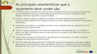 As principais características que o
orçamento deve conter são:
 1) Ter como base a conjuntura económica que a empresa enfrenta, com especial atenção para
as particularidades do setor, compreendendo de que forma se podem ultrapassar essas
ameaças externas e aproveitar as oportunidades.
 2) Definir objetivos globais e objetivos específicos de cada departamento ou secção da
empresa é imprescindível. Esses objetivos devem ser claros, simples, quantificados, exequíveis e
sustentados.
 3) Controlar e comparar os resultados previstos com a realidade deve ser realizado de forma
periódica e mais curta possível.
 4) Ser um plano adaptável a circunstâncias inesperadas. A flexibilidade para se modificar o
plano é um fator importante, para que seja possível uma atuação mais rápida de acordo com
as novas condições.
 5) Deve servir de base ao planeamento, coordenação, comunicação, motivação, controlo e
avaliação do desempenho organizacional.
 6) Por fim, para que todos entendam e defendam os objetivos propostos e para que a análise
seja precisa, é essencial definir responsabilidades. Posto isto, a atribuição da responsabilidade
pela previsão dos custos e dos proveitos reais da empresa tem de ser esclarecida previamente.
 