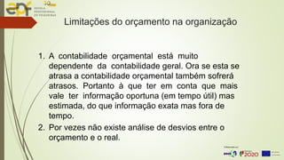 Limitações do orçamento na organização
1. A contabilidade orçamental está muito
dependente da contabilidade geral. Ora se esta se
atrasa a contabilidade orçamental também sofrerá
atrasos. Portanto à que ter em conta que mais
vale ter informação oportuna (em tempo útil) mas
estimada, do que informação exata mas fora de
tempo.
2. Por vezes não existe análise de desvios entre o
orçamento e o real.
 