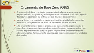 Orçamento de Base Zero (OBZ)
 O orçamento de base zero traduz um exercício de planeamento em que os
responsáveis são obrigados a justificar pormenorizadamente a utilização e gestão
dos recursos solicitados e a justificação das despesas daí decorrentes
 trata-se de um processo independente que identifica atividades fundamentais
permitindo uma gestão dos recursos de forma mais eficaz e eficiente
 Este orçamento tem por base os processos de planeamento, orçamentação e
controlo e para que seja bem-sucedido pressupõe que as empresas tenham um
sistema de planeamento e obriga a que os responsáveis apresentem medidas
alternativas para o funcionamento a curto prazo e convergência com as unidades
de trabalho
 