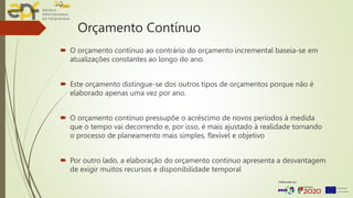 Orçamento Contínuo
 O orçamento contínuo ao contrário do orçamento incremental baseia-se em
atualizações constantes ao longo do ano.
 Este orçamento distingue-se dos outros tipos de orçamentos porque não é
elaborado apenas uma vez por ano.
 O orçamento contínuo pressupõe o acréscimo de novos períodos à medida
que o tempo vai decorrendo e, por isso, é mais ajustado à realidade tornando
o processo de planeamento mais simples, flexível e objetivo
 Por outro lado, a elaboração do orçamento contínuo apresenta a desvantagem
de exigir muitos recursos e disponibilidade temporal
 