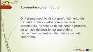 Apresentação do módulo
O presente módulo visa o aprofundamento de
conteúdos relacionados com as técnicas
orçamentais, no sentido de melhorar o processo
de tomada de decisão, assegurando o
planeamento e controlo de toda a atividade
empresarial.
 