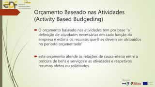 Orçamento Baseado nas Atividades
(Activity Based Budgeding)
 O orçamento baseado nas atividades tem por base “a
definição de atividades necessárias em cada função da
empresa e estima os recursos que lhes devem ser atribuídos
no período orçamentado”
 este orçamento atende às relações de causa-efeito entre a
procura de bens e serviços e as atividades e respetivos
recursos afetos ou solicitados.
 