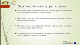Orçamento imposto ou participativo
 O orçamento pode ser definido de acordo com dois graus de participação
e, portanto, pode ser imposto ou participativo
 No primeiro caso a sua elaboração cabe aos gestores de topo e é imposto
às hierarquias inferiores
 No segundo caso a sua elaboração conta com a participação e contributos
de todos os colaboradores afetos
 A intervenção dos colaboradores e, em especial dos responsáveis pelas
áreas da empresa, desperta o interesse
 