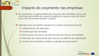 Impacto do orçamento nas empresas:
 Os orçamentos, na generalidade das empresas, são entendidos como uma
ferramenta de controlo dos quadros superiores e poucas vezes são vistos
como uma ferramenta de apoio à gestão.
 defendem que uma gestão baseada num sistema orçamental permite:
 o planeamento das operações
 coordenação das atividades
 comunicação dos planos de ação dos diversos centros de atividades
 motivação dos responsáveis para alcançar os objetivos da organização
 controlo das atividades e análise e avaliação do desempenho.
 