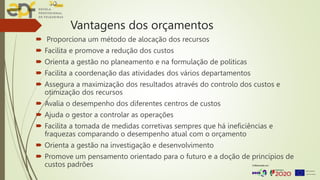 Vantagens dos orçamentos
 Proporciona um método de alocação dos recursos
 Facilita e promove a redução dos custos
 Orienta a gestão no planeamento e na formulação de politicas
 Facilita a coordenação das atividades dos vários departamentos
 Assegura a maximização dos resultados através do controlo dos custos e
otimização dos recursos
 Avalia o desempenho dos diferentes centros de custos
 Ajuda o gestor a controlar as operações
 Facilita a tomada de medidas corretivas sempres que há ineficiências e
fraquezas comparando o desempenho atual com o orçamento
 Orienta a gestão na investigação e desenvolvimento
 Promove um pensamento orientado para o futuro e a doção de princípios de
custos padrões
 
