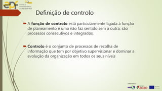 Definição de controlo
 A função de controlo está particularmente ligada à função
de planeamento e uma não faz sentido sem a outra, são
processos consecutivos e integrados.
 Controlo é o conjunto de processos de recolha de
informação que tem por objetivo supervisionar e dominar a
evolução da organização em todos os seus níveis
 