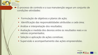  O processo de controlo e a sua manutenção segue um conjunto de
condições-atividades:
 Formulação de objetivos e planos de ação;
 Identificação das responsabilidades atribuídas a cada área;
 Análise e interpretação dos resultados;
 Avaliação e medida dos desvios entre os resultados reais e os
valores orçamentados;
 Seleção e aplicação de ações corretivas;
 Supervisão e acompanhamento das ações empreendidas.
 