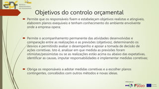 Objetivos do controlo orçamental
 Permite que os responsáveis fixem e estabeleçam objetivos realistas e atingíveis,
elaborem planos exequíveis e tenham conhecimento do ambiente envolvente
onde a empresa opera;
 Permite o acompanhamento permanente das atividades desenvolvidas e
comparação entre as realizações e as previsões (objetivos), determinando os
desvios e permitindo avaliar o desempenho e apoiar a tomada de decisão de
ações corretivas. Isto é, analisar em que medida as previsões foram
otimistas/pessimistas ou se as realizações estão acima ou abaixo das expetativas,
identificar as causas, imputar responsabilidades e implementar medidas corretivas;
 Obriga os responsáveis a adotar medidas corretivas e a escolher planos
contingentes, concebidos com outros métodos e novas ideias.
 