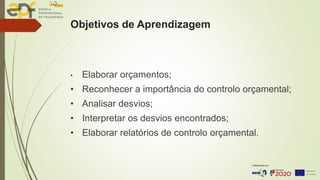 Objetivos de Aprendizagem
• Elaborar orçamentos;
• Reconhecer a importância do controlo orçamental;
• Analisar desvios;
• Interpretar os desvios encontrados;
• Elaborar relatórios de controlo orçamental.
 