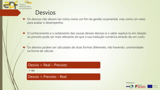 Desvios
 Os desvios não devem ser vistos como um fim da gestão orçamental, mas como um meio
para avaliar o desempenho.
 O conhecimento e o isolamento das causas desses desvios e o saber explicá-lo em relação
ao previsto pode ser mais relevante do que a sua tradução numérica através de um custo.
 Os desvios podem ser calculados de duas formas diferentes, não havendo, unanimidade
na forma de cálculo.
Desvio = Real – Previsto
• ou
Desvio = Previsto - Real
 