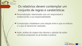 Os relatórios devem contemplar um
conjunto de regras e caraterísticas
 Personalização: relacionado com um responsável e
evidenciando a sua responsabilidade;
 Comparação: estabelecer uma relação entre o que se realizou
e o que se deveria ter realizado;
 Ação: análise da origem dos desvios e adoção de ações
corretivas propostas ou já levadas à prática.
 