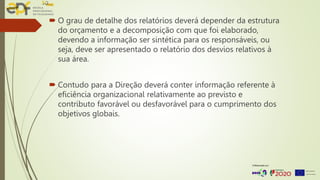  O grau de detalhe dos relatórios deverá depender da estrutura
do orçamento e a decomposição com que foi elaborado,
devendo a informação ser sintética para os responsáveis, ou
seja, deve ser apresentado o relatório dos desvios relativos à
sua área.
 Contudo para a Direção deverá conter informação referente à
eficiência organizacional relativamente ao previsto e
contributo favorável ou desfavorável para o cumprimento dos
objetivos globais.
 