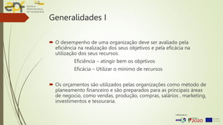Generalidades I
 O desempenho de uma organização deve ser avaliado pela
eficiência na realização dos seus objetivos e pela eficácia na
utilização dos seus recursos.
Eficiência – atingir bem os objetivos
Eficácia – Utilizar o mínimo de recursos
 Os orçamentos são utilizados pelas organizações como método de
planeamento financeiro e são preparados para as principais áreas
de negocio, como vendas, produção, compras, salários , marketing,
investimentos e tesouraria.
 