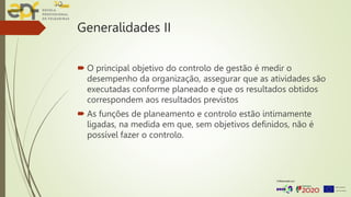 Generalidades II
 O principal objetivo do controlo de gestão é medir o
desempenho da organização, assegurar que as atividades são
executadas conforme planeado e que os resultados obtidos
correspondem aos resultados previstos
 As funções de planeamento e controlo estão intimamente
ligadas, na medida em que, sem objetivos definidos, não é
possível fazer o controlo.
 