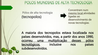 Pólos de alta tecnologia
(tecnopolos)
Concentram num
mesmo local atividades
ligadas ao
desenvolvimento de
novas tecnologias.
A maioria dos tecnopolos estava localizada nos
países desenvolvidos, mas, a partir dos anos 1990,
ocorreu uma multiplicação desses pólos
tecnológicos, inclusive nos países
subdesenvolvidos.
 