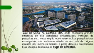 Vale do Silício, na Califórnia EUA, onde concentra grandes
empresas de alta tecnologia, universidades, institutos de
pesquisas etc.. Nessa região observa-se muitos pesquisadores
estrangeiros, que acabaram saindo de seu país de origem,
atraídos por melhores salários e pelos desafios profissionais.
Essa situação denomina-se Fuga de cérebros.
 
