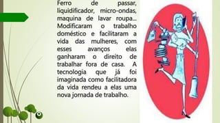 Ferro de passar,
liquidificador, micro-ondas,
maquina de lavar roupa...
Modificaram o trabalho
doméstico e facilitaram a
vida das mulheres, com
esses avanços elas
ganharam o direito de
trabalhar fora de casa. A
tecnologia que já foi
imaginada como facilitadora
da vida rendeu a elas uma
nova jornada de trabalho.
 
