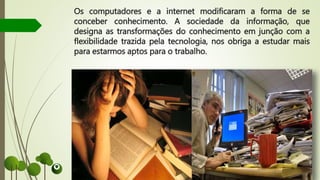 Os computadores e a internet modificaram a forma de se
conceber conhecimento. A sociedade da informação, que
designa as transformações do conhecimento em junção com a
flexibilidade trazida pela tecnologia, nos obriga a estudar mais
para estarmos aptos para o trabalho.
 