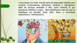 A tecnologia nos ilude. Grande parte da população trabalha para
comprar computadores, televisores, celulares e videogames,
além de serviços atrelados a eles, como internet, tv por
assinatura, telefonia e jogos. Hoje trabalhamos mais do que se
trabalhava há décadas atrás. Além disso, a tecnologia
intensificou o individualismo.
 