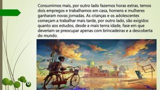 Consumimos mais, por outro lado fazemos horas extras, temos
dois empregos e trabalhamos em casa, homens e mulheres
ganharam novas jornadas. As crianças e os adolescentes
começam a trabalhar mais tarde, por outro lado, são exigidos
quanto aos estudos, desde a mais tenra idade, fase em que
deveriam se preocupar apenas com brincadeiras e a descoberta
do mundo.
 