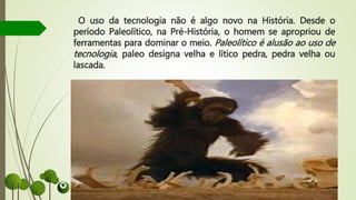 O uso da tecnologia não é algo novo na História. Desde o
período Paleolítico, na Pré-História, o homem se apropriou de
ferramentas para dominar o meio. Paleolítico é alusão ao uso de
tecnologia, paleo designa velha e lítico pedra, pedra velha ou
lascada.
 