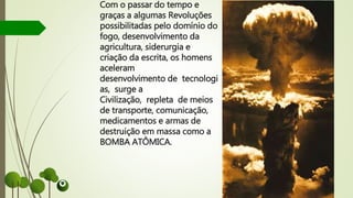 Com o passar do tempo e
graças a algumas Revoluções
possibilitadas pelo domínio do
fogo, desenvolvimento da
agricultura, siderurgia e
criação da escrita, os homens
aceleram
desenvolvimento de tecnologi
as, surge a
Civilização, repleta de meios
de transporte, comunicação,
medicamentos e armas de
destruição em massa como a
BOMBA ATÔMICA.
 