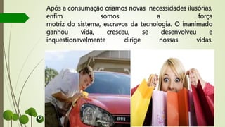 Após a consumação criamos novas necessidades ilusórias,
enfim somos a força
motriz do sistema, escravos da tecnologia. O inanimado
ganhou vida, cresceu, se desenvolveu e
inquestionavelmente dirige nossas vidas.
 